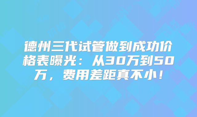 德州三代试管做到成功价格表曝光：从30万到50万，费用差距真不小！