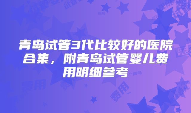 青岛试管3代比较好的医院合集，附青岛试管婴儿费用明细参考
