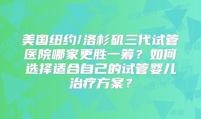 美国纽约/洛杉矶三代试管医院哪家更胜一筹?如何选择适合自己的试管婴儿治疗方案?