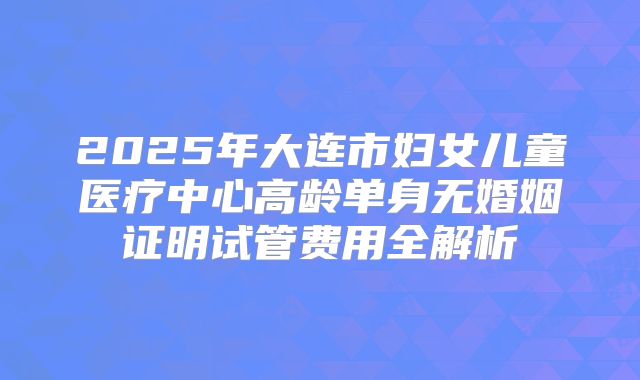 2025年大连市妇女儿童医疗中心高龄单身无婚姻证明试管费用全解析