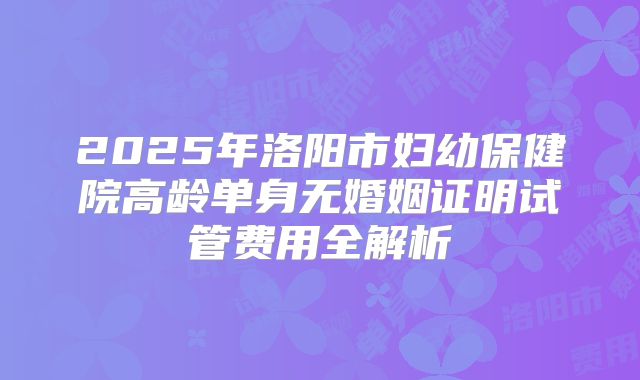 2025年洛阳市妇幼保健院高龄单身无婚姻证明试管费用全解析