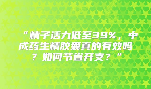 “精子活力低至39%，中成药生精胶囊真的有效吗？如何节省开支？”