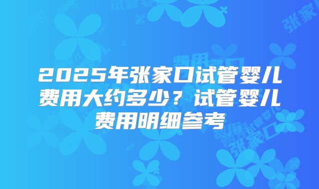 2025年张家口试管婴儿费用大约多少？试管婴儿费用明细参考