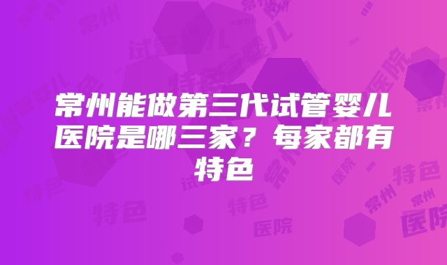常州能做第三代试管婴儿医院是哪三家？每家都有特色