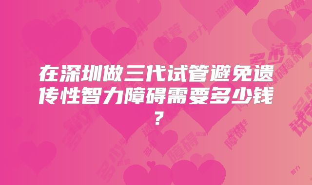 在深圳做三代试管避免遗传性智力障碍需要多少钱?