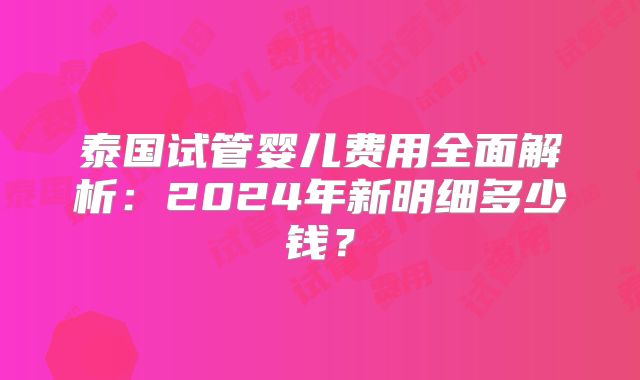 泰国试管婴儿费用全面解析:2024年新明细多少钱?