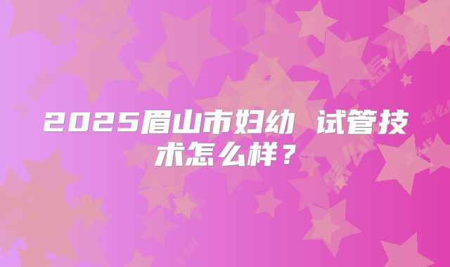 2025眉山市妇幼 试管技术怎么样？