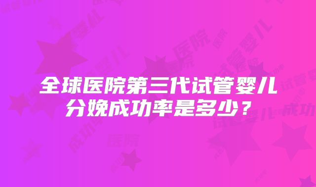 全球医院第三代试管婴儿分娩成功率是多少？
