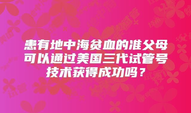 患有地中海贫血的准父母可以通过美国三代试管号技术获得成功吗？