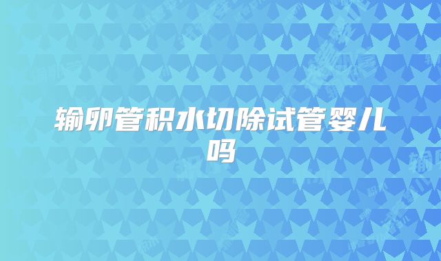 输卵管积水切除试管婴儿吗