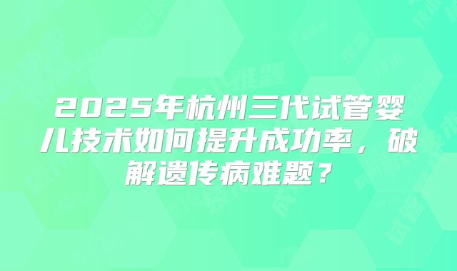 2025年杭州三代试管婴儿技术如何提升成功率，破解遗传病难题？