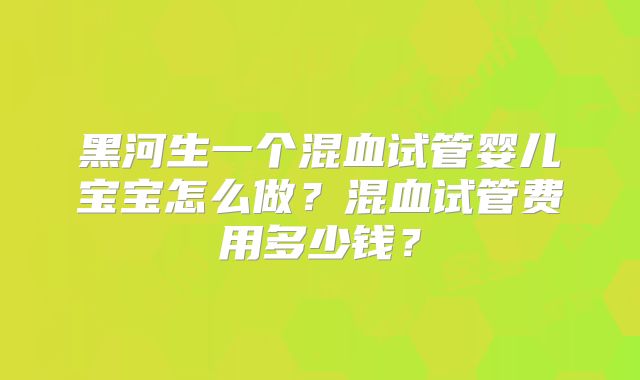 黑河生一个混血试管婴儿宝宝怎么做？混血试管费用多少钱？