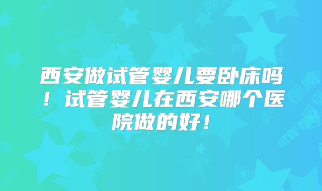西安做试管婴儿要卧床吗！试管婴儿在西安哪个医院做的好！