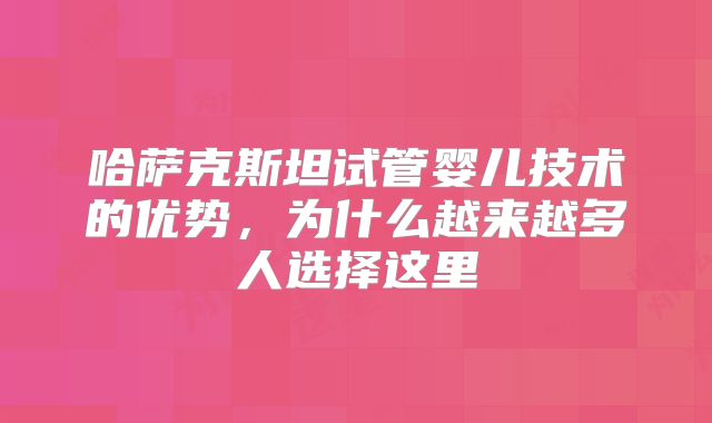 哈萨克斯坦试管婴儿技术的优势，为什么越来越多人选择这里