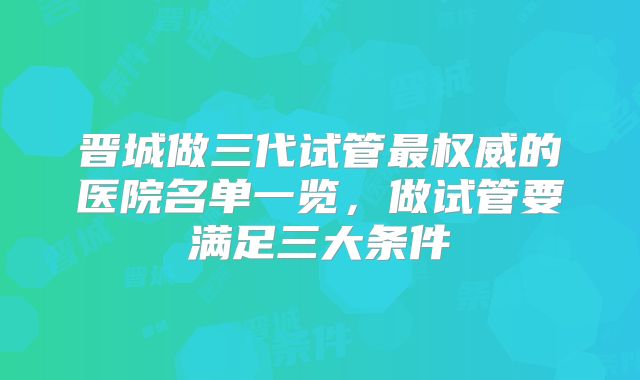晋城做三代试管最权威的医院名单一览，做试管要满足三大条件