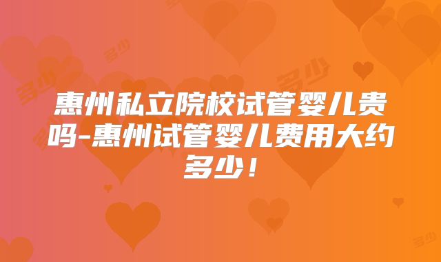 惠州私立院校试管婴儿贵吗-惠州试管婴儿费用大约多少！