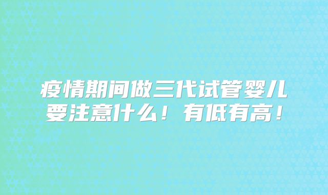 疫情期间做三代试管婴儿要注意什么!有低有高!