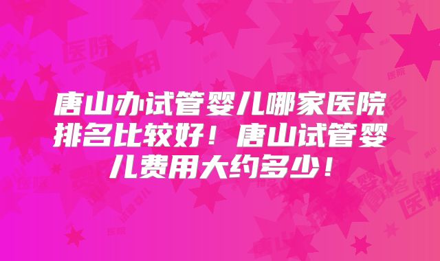唐山办试管婴儿哪家医院排名比较好！唐山试管婴儿费用大约多少！