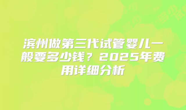 滨州做第三代试管婴儿一般要多少钱？2025年费用详细分析
