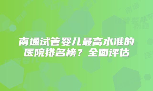 南通试管婴儿最高水准的医院排名榜？全面评估