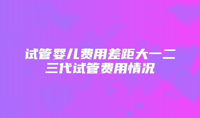 试管婴儿费用差距大一二三代试管费用情况