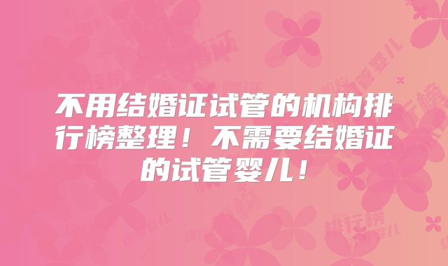 不用结婚证试管的机构排行榜整理！不需要结婚证的试管婴儿！