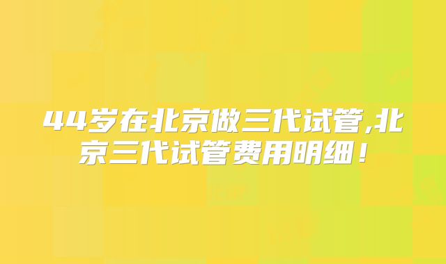 44岁在北京做三代试管,北京三代试管费用明细!