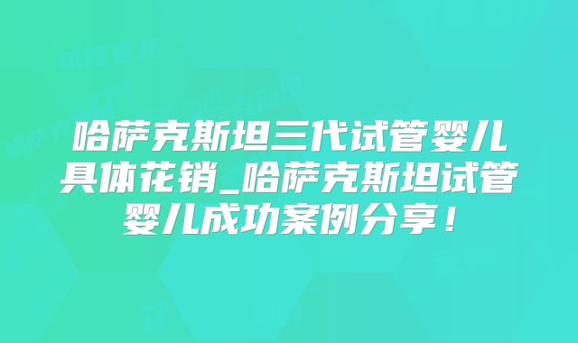 哈萨克斯坦三代试管婴儿具体花销_哈萨克斯坦试管婴儿成功案例分享！