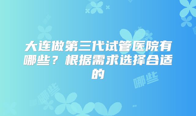 大连做第三代试管医院有哪些？根据需求选择合适的