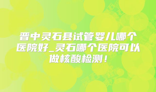 晋中灵石县试管婴儿哪个医院好_灵石哪个医院可以做核酸检测！