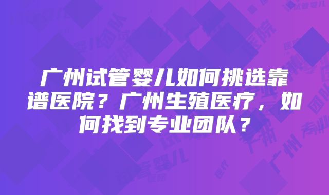 广州试管婴儿如何挑选靠谱医院？广州生殖医疗，如何找到专业团队？