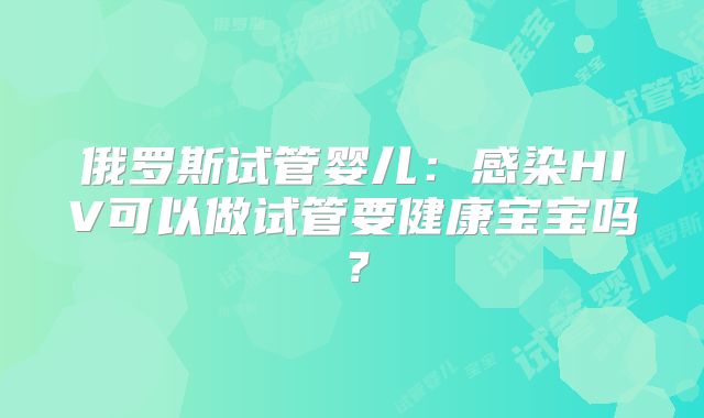 俄罗斯试管婴儿：感染HIV可以做试管要健康宝宝吗？