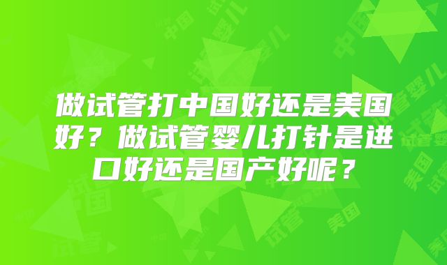 做试管打中国好还是美国好?做试管婴儿打针是进口好还是国产好呢?