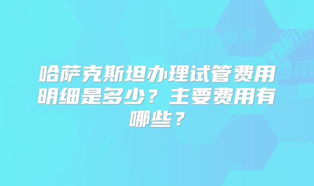 哈萨克斯坦办理试管费用明细是多少？主要费用有哪些？