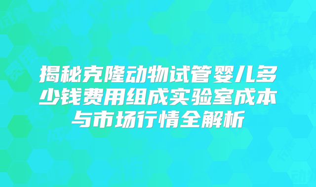 揭秘克隆动物试管婴儿多少钱费用组成实验室成本与市场行情全解析