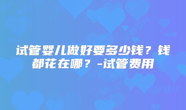 试管婴儿做好要多少钱?钱都花在哪?-试管费用