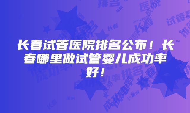长春试管医院排名公布！长春哪里做试管婴儿成功率好！