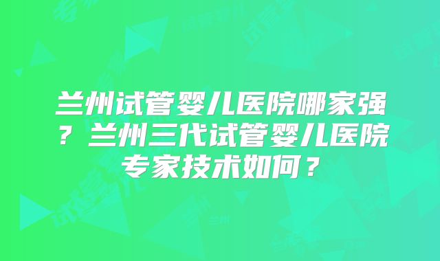 兰州试管婴儿医院哪家强？兰州三代试管婴儿医院专家技术如何？