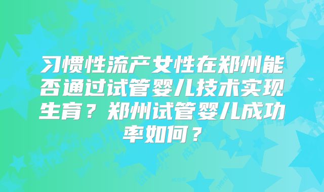 习惯性流产女性在郑州能否通过试管婴儿技术实现生育?郑州试管婴儿成功率如何?