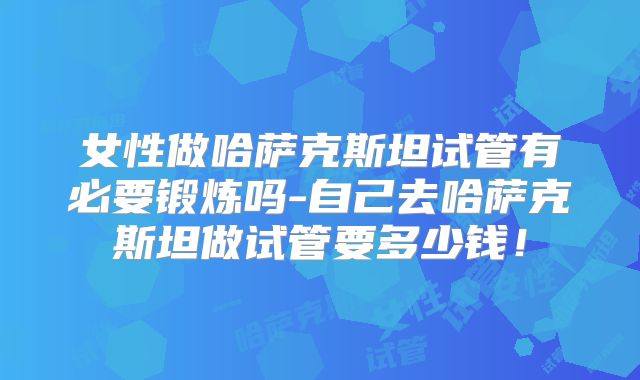 女性做哈萨克斯坦试管有必要锻炼吗-自己去哈萨克斯坦做试管要多少钱！