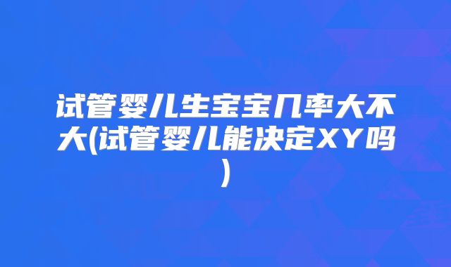 试管婴儿生宝宝几率大不大(试管婴儿能决定XY吗)