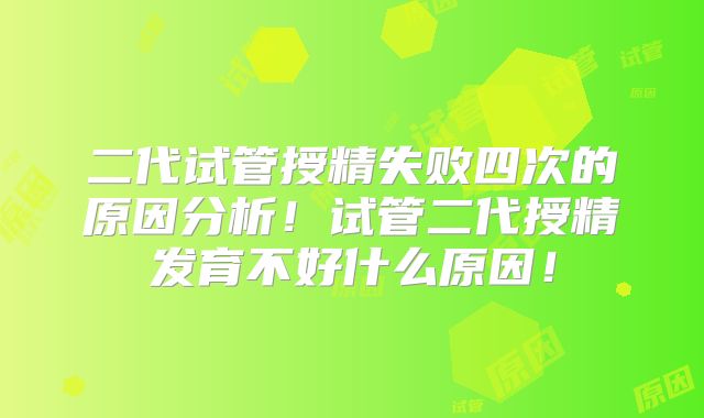 二代试管授精失败四次的原因分析！试管二代授精发育不好什么原因！