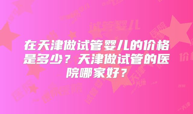 在天津做试管婴儿的价格是多少？天津做试管的医院哪家好？
