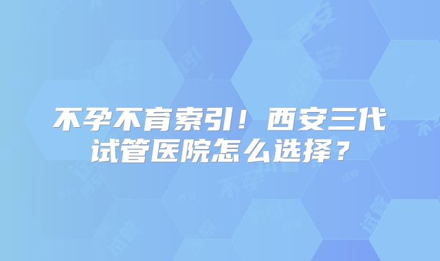 不孕不育索引!西安三代试管医院怎么选择?