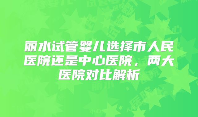 丽水试管婴儿选择市人民医院还是中心医院，两大医院对比解析