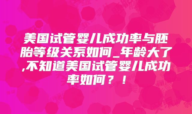 美国试管婴儿成功率与胚胎等级关系如何_年龄大了,不知道美国试管婴儿成功率如何？！
