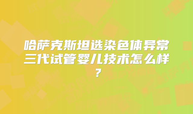 哈萨克斯坦选染色体异常三代试管婴儿技术怎么样？