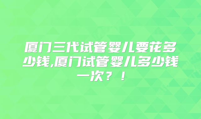 厦门三代试管婴儿要花多少钱,厦门试管婴儿多少钱一次？！