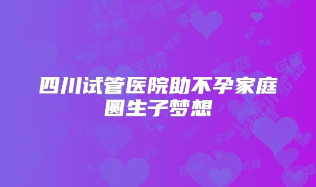 四川试管医院助不孕家庭圆生子梦想