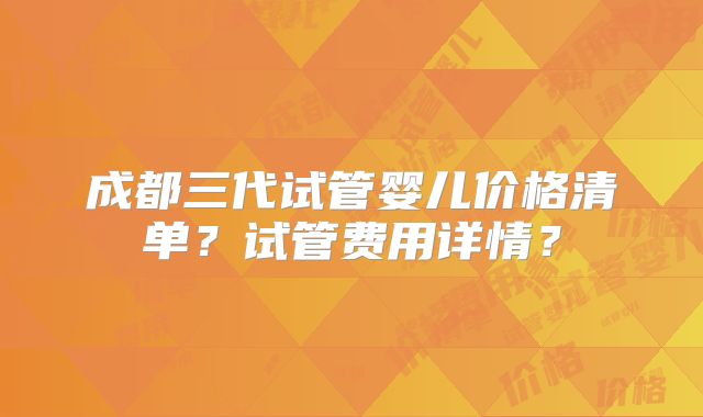 成都三代试管婴儿价格清单?试管费用详情?